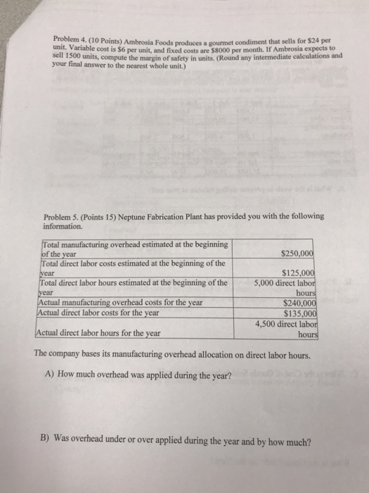 Problem 4. (10 Points) Ambrosia Foods produces a gourmet condiment that sells for $24 per unit. Variable cost is $6 per unit, and fixed costs are $8000 per month. If Ambrosia expects to sell 1500 units, compute the margin of safety in units. (Round any intermediate calculations and your final answer to the nearest whole unit.) Problem 5. (Points 15) Neptune Fabrication Plant has provided you with the following information. Total manufacturing overhead estimated at the beginning of the year Total direct labor costs estimated at the beginning of the S250,000 $125,000 5,000 direct labo otal direct labor hours estimated at the beginning of the ear ho manufacturing overhead costs for the year $240,000 $135,000 4,500 direct labor ctual direct labor costs for the year Actual direct labor hours for the year The company bases its manufacturing overhead allocation on direct labor hours. hours A) How much overhead was applied during the year? B) Was overhead under or over applied during the year and by how much?