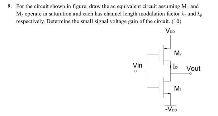 8. For the circuit shown in figure, draw the ac equivalent circuit assuming Mi and M2 operate in saturation and each has channel length modulation factor A, and λp respectively. Determine the small signal voltage gain of the circuit. (10) VDD M2 Vin o Vout M1