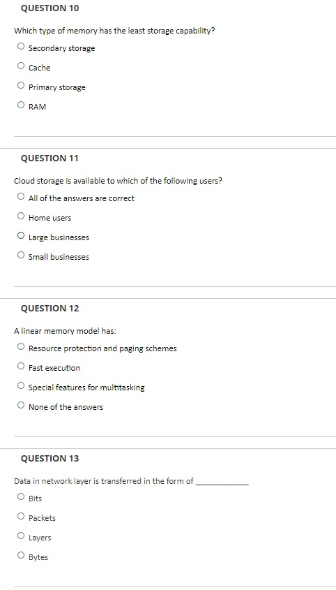 QUESTION 10 Which type of memory has the least storage capability? Secondary storage Cache Primary storage O RAM QUESTION 11