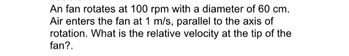 An fan rotates at 100 rpm with a diameter of 60 cm. Air enters the fan at 1 m/s, parallel to the axis of rotation. What is th