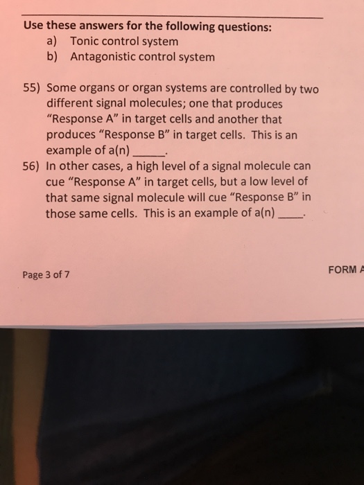 Use these answers for the following questions: a) b) Tonic control system Antagonistic control system 55) Some organs or organ systems are controlled by two different signal molecules; one that produces Response A in target cells and another that produces Response B in target cells. This is an example of a(n) 56) In other cases, a high level of a signal molecule can cue Response A in target cells, but a low level of that same signal molecule will cue Response B in those same cells. This is an example of a(n) FORM A Page 3 of 7