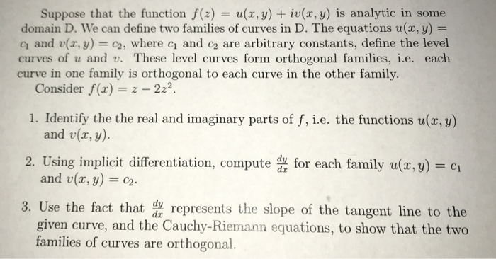 Suppose that the function f(z) = u(x,y) + iu(x,y) is analytic in some domain D. we can define two families of curves in D. The equations u(x, y) = q and v(x,y) = c2, where c1 and c2 are arbitrary constants, define the level curves of u and v. These level curves form orthogonal families, i.e. each curve in one family is orthogonal to each curve in the other family. Consider f(z) 222 1. Identify the the real and imaginary parts of f, i.e. the functions u(r, y) and v(x, y). and u(x, y) = c2. given curve, and the Cauchy-Riemann equations, to show that the two 2. Using implicit differentiation, como family u(.) 3. Use the fact that represents the slope of the tangent line to the families of curves are orthogonal.