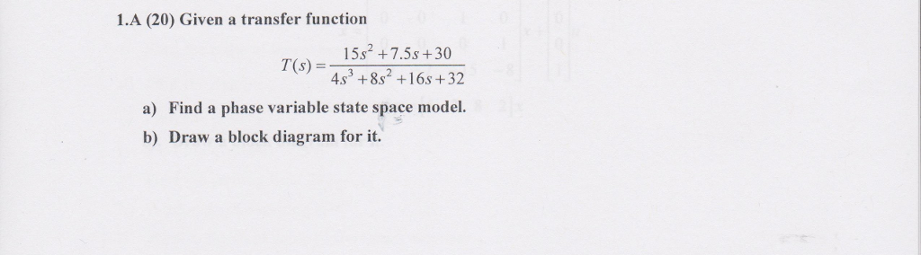 1.A (20) Given a transfer function 15s2 +7,5s + 30 4.s3 +8s2 +16s +32 Find a phase variable state space model a) b) Draw a block diagram for it.