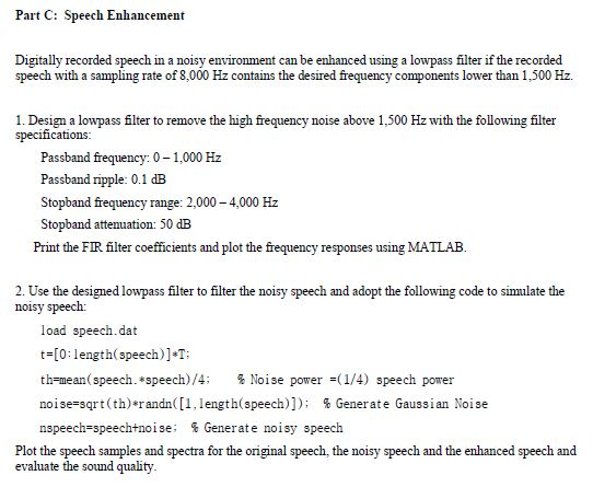 Part C: Speech Enhancement Digitally recorded speech in a noisy environment can be enhanced using a lowpass filter if the recorded speech with a sampling rate of 8,000 Hz contains the desired frequency components lower than 1,500 Hz. 1. Design a lowpass flter to remove the high frequency noise above 1,500 Hz with the following filter specifications Passband frequency: 0-1,000 Hz Passband ripple: 0.1 dB Stopband frequency range: 2,000-4,000 Hz Stopband atteuation: 50 dB Print the FIR filter coefficients and plot the frequency responses using MATLAB. 2. Use the designed lowpass filter to filter the noisy speech and adopt the following code to simulate the noisy speech: load speech.dat t-[0: length(speech)]-T: th=mean(speech. *speech)/4; % Noise power =(W4) speech power noise-sqrt (th)*randn ([1, length(Speech)]); % Generate Gaussian Noise nspeech-speech+noise. % Generate noisy speech Plot the speech samples and spectra for the original speech, the noisy speech and the enhanced speech and evaluate the sound quality