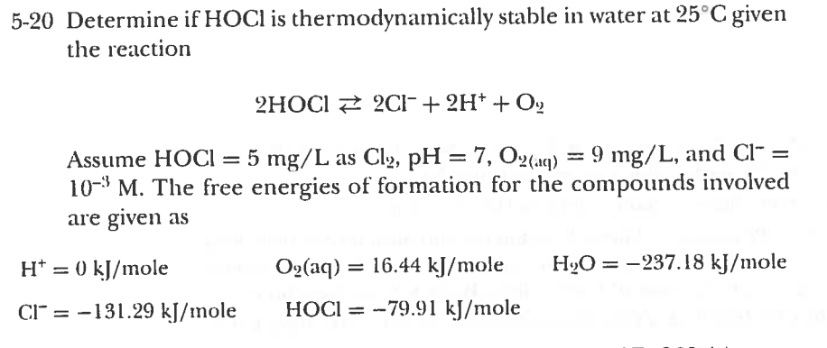 5-20 Determine if HOCl is thermodynamically stable in water at 25 C given the reaction Assume HOCI = 5 mg/L as Cl., pH = 7, 02(aq)-9 mg/L, and cr- 10 M. The free energies of formation for the compounds involved are given as O(a) 16.44 kJ/mole H237.18 kJ/mole H+ 0 kl/mole C13.29 kI/mole HOCI-79.91 kJ/mole