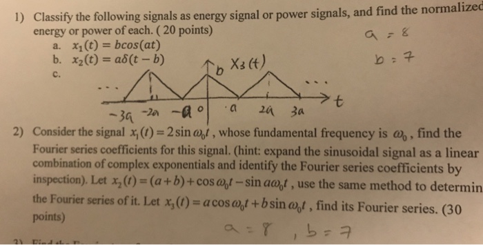 ormalized Classify the following signals as energy signal or power signals, and find the n energy or power of each. (20 points) 1) x1(t)=bcos(at) a. b. X2 (t) = a6(t-b) Xs (t) C. Consider the signal x()-2 sin abl , whose fundamental frequency is a, find the Fourier series coefficients for this signal. (hint: expand the sinusoidal signal as a linear combination of complex exponentials and identify the Fourier series coefficients by inspection)Let x2 (1) = (a + b) + cos ab-sin aart , use the same method to determin the Fourier series of it. Let x,0) = a cos aot + b sin ab, find its Fourier series. (30 points) 2)