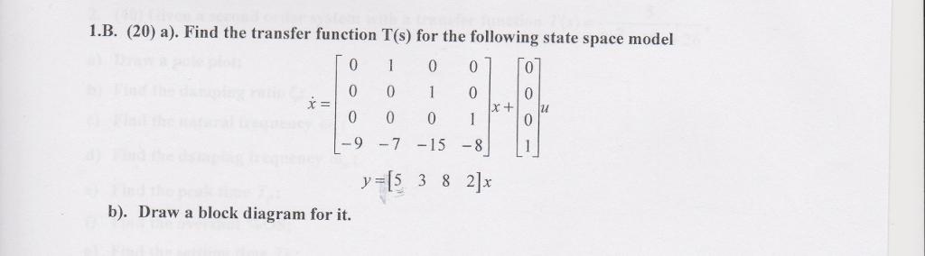 1.B. (20) a). Find the transfer function T(s) for the following state space model 0 1 0 01 o -9 -7 -15-8 y5 3 8 2] b). Draw a block diagram for it.