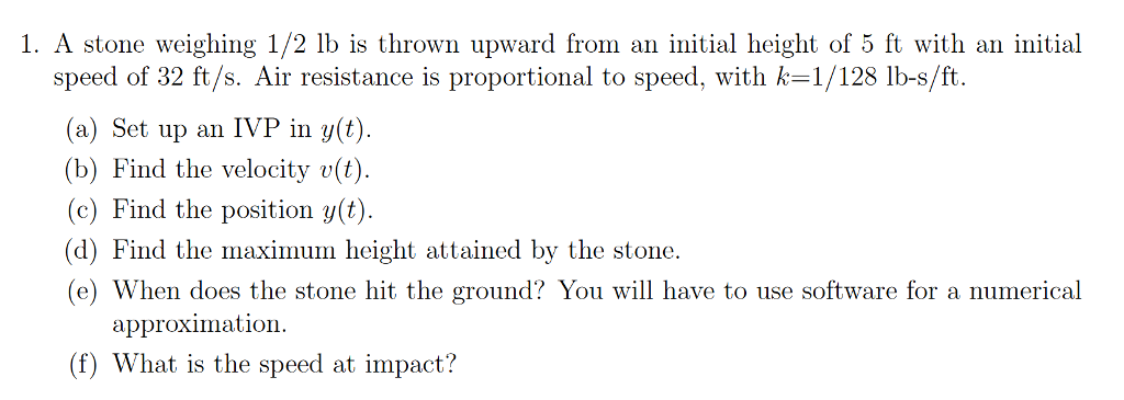 1. A stone weighing 1/2 lb is thrown upward from an initial height of 5 ft with an initial speed of 32 ft/s. Air resistance is proportional to speed, with k 1/ 128 lbs/ft. (a) Set up an IVP in y(t) (b) Find the velocity v(t) (c) Find the position y(t) (d) Find the maximum height attained by the stone (e) When does the stone hit the ground? You will have to use software for a numerical approximation (f) What is the speed at impact?