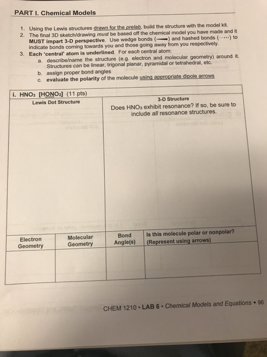 PART I. Chemical Models 1. Using the Lewis structures drawn for the prelab, build the structure with the model kit. 2. The final 3D sketch/drawing must be based off the chemical model you have made and it MUST impart 3-D perspective. Use wedge bonds (and hashed bonds (.. indicate bonds coming towards you and those going away from you respectively. Each central atom is underlined. For each central atom: 3. describe/name the structure (e.g. electron and molecular geometry) around it. Structures can be linear, trigonal planar, pyramidal or tetrahedral, etc. b. assign proper bond angles c. evaluate the polarity of the molecule using appropriate dipole arrows i. HNO3 [HONO2] (11 pts) 3-D Structure Does HNO3 exhibit resonance? If so, be sure to include all resonance structures. Lewis Dot Structure Electron Geometry Molecular Geometry Bond Angle(s) Is this molecule polar or nonpolar? Represent using arrows) CHEM 1210 LAB 6 Chemical Models and Equations 96