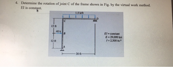 4. Determine the rotation of joint C of the frame shown in Fig. by the virtual work method. El is constant. 1.5 k/ft 12 ft 40 k El constant E- 29,000 ksi / 2,500 in. 12 ft 30 ft