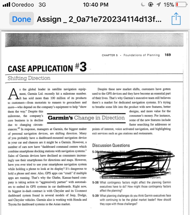 l Ooredoo 3G 10:40 PM Done Assign-2-0a716720234114d13f CHAPTER 5 Foundations of Planning 169 CASE APPLICATION #3 Shifting Direction s the global leader in satellte navigation equipDespite these new market shifts, customers have gotter ment, Garmin Ltd. recently hit a milestone number used to the GPS devices and they have become an essential part has sold more than 100 million of its products of their lives. Thats why Garmins executive team still believes to customers from motorists to runners to geocachers and theres a market for dedicated navigation systems. Its trying more-who depend on the companys equipment to help show to breathe some life into the product with new features, better them the way. Despite this milestone, the companys designs, and more value for the Garmins Change in Direction some of the new features include faster searching for addresses or core business is in decdine Garmins Change in Direction consumers money. For instane core business is in decline due to changing circum- tances5 In response, managers at Garmin, the biggest maker points of interest, voice activated navigation, and highlighting of personal navigation devices, are shifting direction. Many exit services sach as gas stations and restaurants of you probably have a dashboard-mounted navigation device in your car and chances are it might be a Garmin. However, a number combine smartpbone docking stations with navigation systems 5-3 Sales of Garmin devices have declined as consumers increas- ingly use their smartphones for directions and maps. However, have you ever tried to use your smartphone navigation system while holding a phone to look at its display? Its dangerous to 5 hold a phone and steer. Also, GPS apps can crash if multiple apps are running. Thats why the Olathe, Kansas-based com- pany is taking action to aggressively partner with automak- 5-38 What contingency factors might affect the planning Garmin ers to embed its GPS systems in car dashboards. Right now, its biggest in-dash contract is with Chrysler and its Uconnect dashboard system found in several models of Jeep, Dodge, 5-39 What planning challenges do you think Garmin executives face and Chrysler vehicles. Garmin also is working with Honda and Toyota for dashboard systems in the Asian mariket. Discussion Questions of cars now have dashboard command centers which ortant executives have to do? How might those contingency factors affect the planning? with continuing to be the global market leader? How should they cope with those challinges?