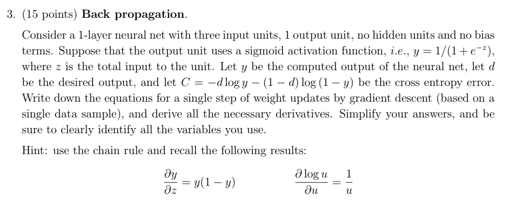 3. (15 points) Back propagation. Consider a 1-layer neural net with three input units, 1 output unit, no hidden units and no bias terms. Suppose that the output unit uses a sigmoid activation function, i.e., y-1/(1 + e-*), where z is the total input to the unit. Let y be the computed output of the neural net, let d be the desired output, and let C =-d logy-(1-d) log (1-y) be the cross entropy error. Write down the equations for a single step of weight updates by gradient descent (based on a single data sample), and derive all the necessary derivatives. Simplify your answers, and be sure to clearly identify all the variables you use. Hint: use the chain rule and recall the following results: Ologu 1 =y(1-y)