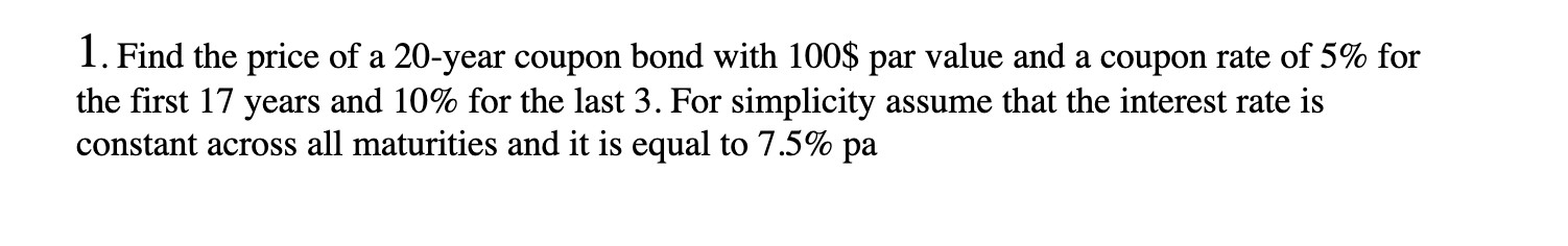 1. Find the price of a 20-year coupon bond with 100$ par value and a coupon rate of 5% for the first 17 years and 10% for the