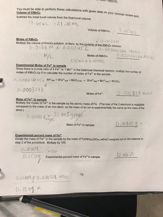 Teport) You must be able to perform these calculations with given data on your Volume of KMnO Subtract the initial buret volume from the final buret volume. concept review quiz. 17.45hL -21.10 n Volume of KMnO 3,收M L Moles of KMnO Multiply the volume of KmnOs solution, in liters, by the CO I of the KMnOs solution. o 0186 mM x 0.0034S L M/L Moles of KMnO Experimental Moles of Fo in sample Since there is a mole ratio of 5 Fe to 1 Mn in the balanced chemical reaction, multiply the number of moles of KMnO by 5 to calculate the number of moles of Fe? in the sample. o. 0003243 Moles of Fo0000 324 moles Mass of Fo in sample Multiply the moles of Fe, in the sample by the atomic mass of Fe、 (The loss of the 2 electrons is negligible compared to the mass of an iron atom, so the mass of an ion is experimentally the same as the mass of the atom.) .0005 945gm Mass of Fe in sample: Experimental percent mass of Fe Divide the mass of Fe?- in the sample by the mass of Fe(NH)z(S04) 6H-0 weighed out on the balance in step 2 of the procedure. Multiply by 100. 0.01309 、 0,IKo Expermental percent mass of Foin sample olo 7 79 0.0180x 0.000324 ols 79