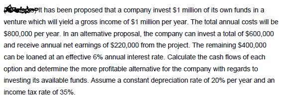 it has been proposed that a company invest S1 million of its own funds in a venture which will yield a gross income of $1 million per year. The total annual costs will be $800,000 per year. In an altenative proposal, the company can invest a total of $600,000 and receive annual net earnings of $220,000 from the project. The remaining $400,000 can be loaned at an effective 6% annual interest rate. Calculate the cash flows of each investing its available funds. Assume a constant depreciation rate of 20% per year and an income tax rate of 35%.