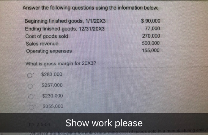 Answer the following questions using the information below: Beginning finished goods, 1/1/20X3 Ending finished goods. 12/31/20X3 Cost of goods sold Sales revenue Operating expenses $ 90,000 77,000 270.000 500,000 155,000 What is gross margin for 20X3? O $283,000 $257,000 $230.000 $355,000 Show work please