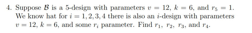 4. Suppose B is a 5-design with parameters v = 12, k = 6, and r5 = 1. We know hat for i = 1, 2, 3, 4 there is also an i-desig