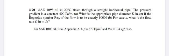 4.90 SAE 10W oil at 20°C flows through a straight horizontal pipe. The pressure gradient is a constant 400 Pa/m. (a) What is