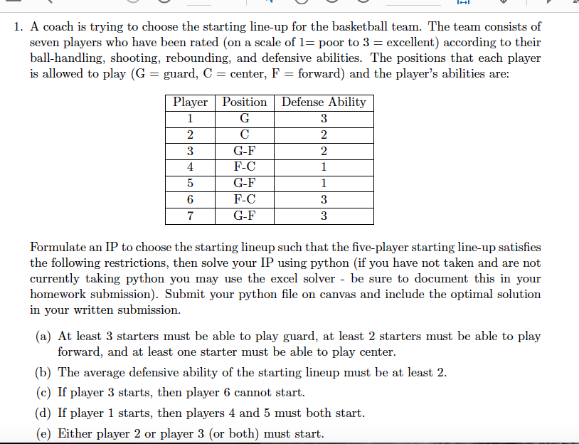 1. A coach is trying to choose the starting line-up for the basketball team. The team consists of seven players who have been rated (on a scale of 1= poor to 3 excellent) according to their ball-handling, shooting, rebounding, and defensive abilities. The positions that each player is allowed to play (G-guard, C- center, F-forward) and the players abilities are: Player |Position Defense Ability G-F F-C G-F F-C G-F 6 7 Formulate an IP to choose the starting lineup such that the five-player starting line-up satisfies the following restrictions, then solve your IP using python (if you have not taken and are not currently taking python you may use the excel solver - be sure to document this in your homework submission). Submit your python file on canvas and include the optimal solution in vour written submission (a) At least 3 starters must be able to play guard, at least 2 starters must be able to play forward, and at least one starter must be able to play center (b) The average defensive ability of the starting lineup must be at least 2 (c) If player 3 starts, then player 6 cannot start (d) If player 1 starts, then players 4 and 5 must both start (e) Either player 2 or player 3 (or both) must start