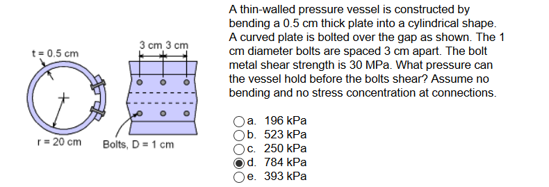 A thin-walled pressure vessel is constructed by bending a 0.5 cm thick plate into a cylindrical shape. A curved plate is bolted over the gap as shown. The 1 cm diameter bolts are spaced 3 cm apart. The bolt metal shear strength is 30 MPa. What pressure can the vessel hold before the bolts shear? Assume no bending and no stress concentration at connections. 3 cm 3 cnm t-0.5 cm Oa. 196 kPa Ob. 523 kPa °C, 250 kPa Od. 784 kPa Oe. 393 kPa r-20 cmBols, D-1 cm