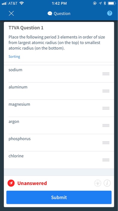 all AT&T令 1:42 PM Question T7VA Question 1 Place the following period 3 elements in order of size from largest atomic radius (on the top) to smallest atomic radius (on the bottom). Sorting sodium aluminum magnesium argon phosphorus chlorine Unanswered Submit