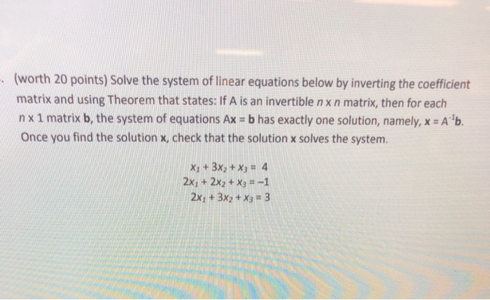 (worth 20 points) Solve the system of linear equations below by inverting the coeficient matrix and using Theorem that states: If A is an invertible n x n matrix, then for each nx 1 matrix b, the system of equations Ax-b has exactly one solution, namely, x = A-1b. Once you find the solution x, check that the solution x solves the system. x1 + 3x2 + x3 = 4 2x1 +2x2 +X31 2x, +3x2 +x3 3