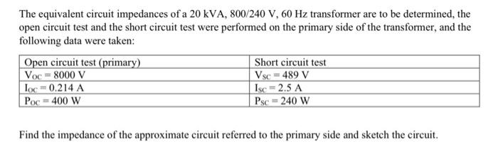 The equivalent circuit impedances of a 20 kVA, 800/240 V, 60 Hz transformer are to be determined the open circuit test and th