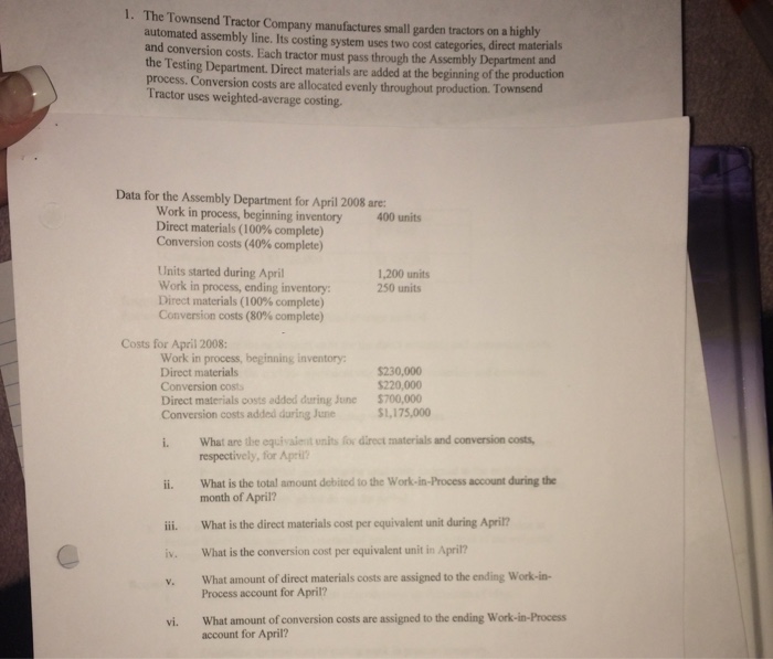 1· The Townsend Tractor Company manufactures small garden tractors on a highly automated assembly line. Its costing system uses two cost categories, direct materials and conversion costs. Each tractor must pass through the Assembly Department and the Testing Department. Direct materials are added at the beginning of the production process. Conversion costs are allocated evenly throughout production. T Tractor uses weighted-average costing. ownsend Data for the Assembly Department for April 2008 are: Work in process, beginning inventory Direct materials ( 100% complete) Conversion costs (40% complete) 400 units Units started during April Work in process,ending inventory: Direct materials (100% complete) Conversion costs (80% complete) 1,200 units 250 units Costs for April 2008: Work in process, beginning inventory: Direct materials Conversion costs Direct materials costs added during June Conversion costs added during June $220,000 $700,000 $1,175,000 What are the equivaienit unlhs fos direct materials and conversion costs respectively, for Apri? ii. What is the total amount debited to the Work-in-Process account during the iii. What is the direct materials cost per equivalent unit during April? i What is the conversion cost per equivalent unit in April? . What amount of direct materials costs are assigned to the ending Work-in- month of April? Process account for April? vi. What amount of conversion costs are assigned to the ending Work-in-Process account for April?