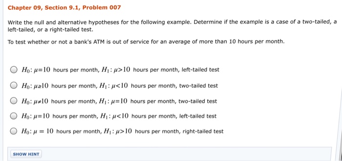 Chapter 09, Section 9.1, Problem 007 write the null and alternative hypotheses for the following example. Determine if the example is a case of a two-tailed, a left-tailed, or a right-tailed test. To test whether or not a banks ATM is out of service for an average of more than 10 hours per month. O Ho: u 10 hours per month, Hi: u 10 hours per month, left-tailed test O Ho: u210 hours per month, Hi u<10 hours per month, two-tailed test O Ho: u 10 hours per month, HI: u 10 hours per month, two-tailed test O Ho: u 10 hours per month, Hi:u<10 hours per month, left-tailed test O Ho: u 10 hours per month, HI:u 10 hours per month, right-tailed test SHOW HINT