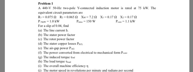 Problem I A 440-V 50-Hz two-pole Y-connected induction motor is rated at 75 kW. The equivalent circuit parameters are R1 0.075 ? R2:0.065 ? XM 7.2 ? Xi 0.17? X2 0.17? P FAW 1.0 kW For a slip of 0.04, find (a) The line current I (b) The stator power factor (c) The rotor power factor (d) The stator copper losses Psc (e) The air-gap power PA (1) The power converted from electrical to mechanical form Pm (g) The induced torque td (h) The load torque (i) The overall machine efficiency ? ) The motor speed in revolutions per minute and radians per second Pie 150 w Puee = 1.1 kW