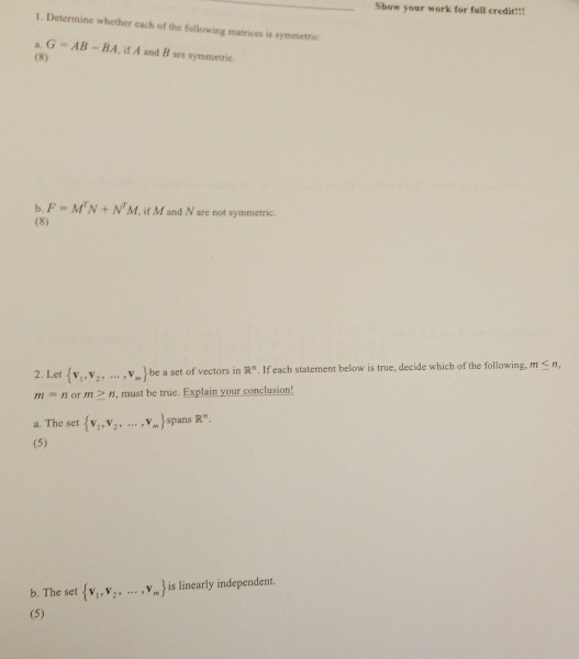 Show your work for full credit!!! 1 Determine whether each of the following matrices in symmetri aG AB -BA, if A and B are symmetric . F = MrN + NT Mf.vt M and N are not symmetric. 2. Let(v, v..y., be a set of vectors in R. If each statement below is true, decide which of the following, m sn m nor m, must be true. Explain your conclusion a. The set (v, v. V.Jspans R b. The set { ,y, } is linearly independent. 2,