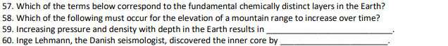 57. Which of the terms below correspond to the fundamental chemically distinct layers in the Earth? 58. Which of the following must occur for the elevation of a mountain range to increase over time? 59. Increasing pressure and density with depth in the Earth results in 60. Inge Lehmann, the Danish seismologist, discovered the inner core by .