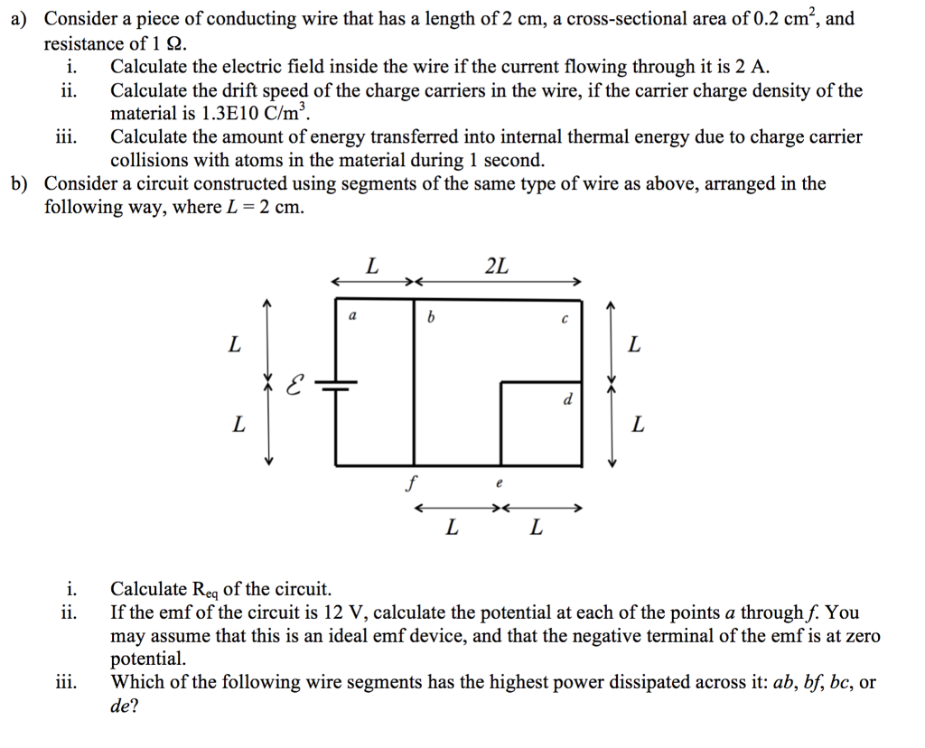 a) Consider a piece of conducting wire that has a length of 2 cm, a cross-sectional area of 0.2 cm2, and resistance of 1 Ω i. Calculate the electric field inside the wire if the current flowing through it is 2 A ii. Calculate the drift speed of the charge carriers in the wire, if the carrier charge density of the naterial is 1.3E10 C/m3 Calculate the amount of energy transferred into internal thermal energy due to charge carrier collisions with atoms in the material during 1 second. iii. b) Consider a circuit constructed using segments of the same type of wire as above, arranged in the following way, where L 2 cm 2L Calculate Req of the circuit ii. If the emf of the circuit is 12 V, calculate the potential at each of the points a through f. You may assume that this is an ideal emf device, and that the negative terminal of the emf is at zero potential. iii. Which of the following wire segments has the highest power dissipated across it: ab, bf, bc, or de?