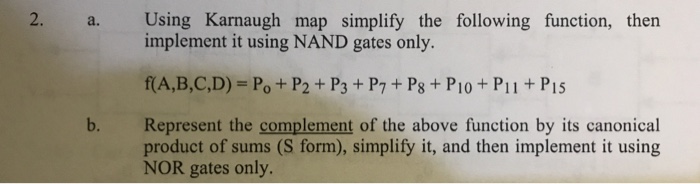 2. Using Karnaugh map simplify the following function, then implement it using NAND gates only. a. RA,B,C,D) = Po P2 + P3 + P7 + P8 + P10 + Pii + P15 b. Represent the complement of the above function by its canonical product of sums (S form), simplify it, and then implement it using NOR gates only.